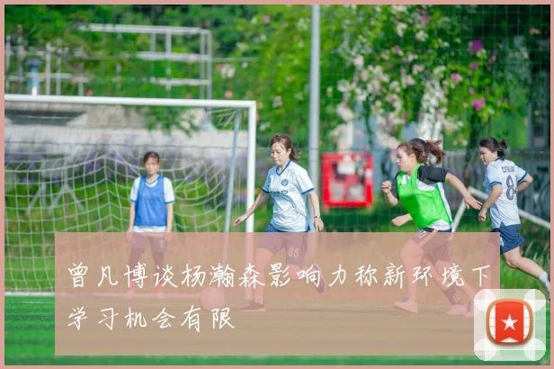 曾凡博谈杨瀚森影响力称新环境下学习机会有限