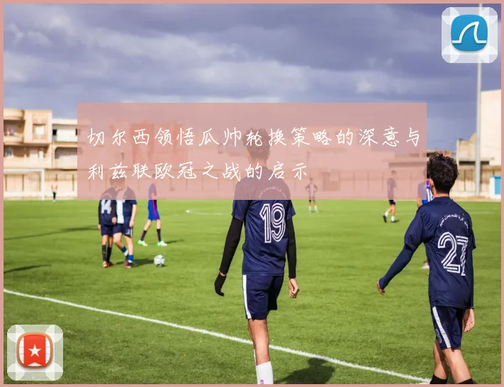 切尔西领悟瓜帅轮换策略的深意与利兹联欧冠之战的启示