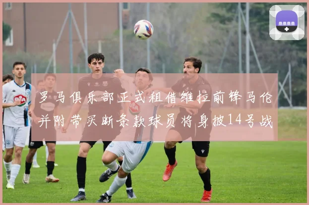 罗马俱乐部正式租借维拉前锋马伦并附带买断条款球员将身披14号战袍