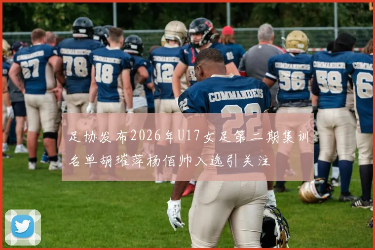足协发布2026年U17女足第二期集训名单胡璀萍杨佰帅入选引关注