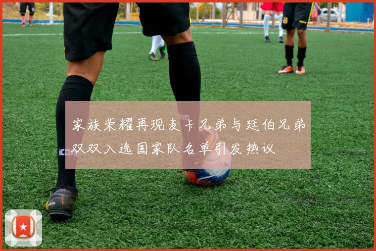 家族荣耀再现麦卡兄弟与廷伯兄弟双双入选国家队名单引发热议