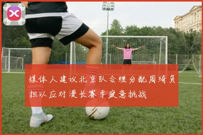 媒体人建议北京队合理分配周琦负担以应对漫长赛季疲惫挑战