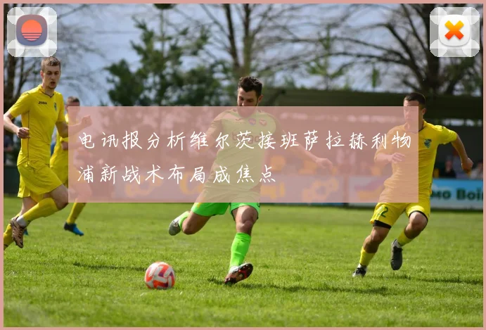 电讯报分析维尔茨接班萨拉赫利物浦新战术布局成焦点
