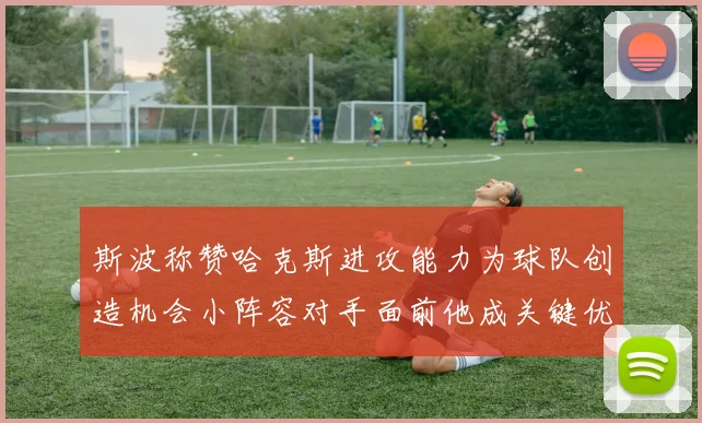 斯波称赞哈克斯进攻能力为球队创造机会小阵容对手面前他成关键优势
