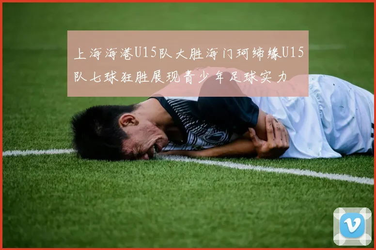 上海海港U15队大胜海门珂缔缘U15队七球狂胜展现青少年足球实力