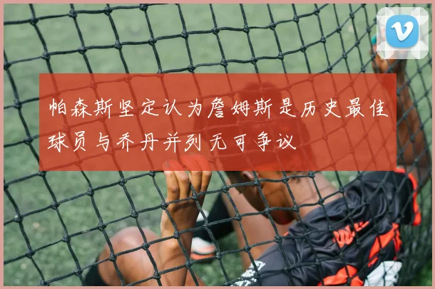 帕森斯坚定认为詹姆斯是历史最佳球员与乔丹并列无可争议
