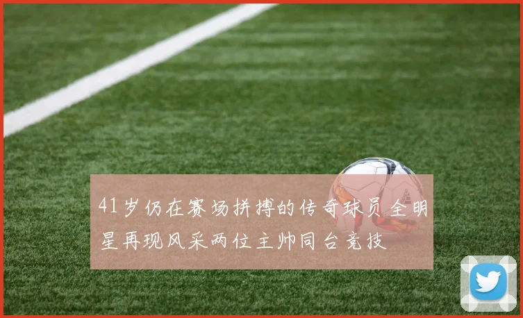 41岁仍在赛场拼搏的传奇球员全明星再现风采两位主帅同台竞技