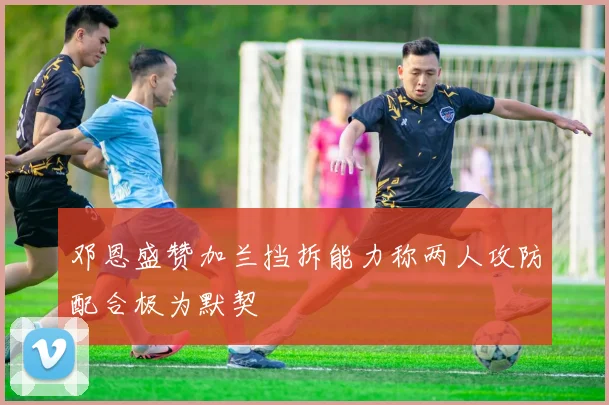 邓恩盛赞加兰挡拆能力称两人攻防配合极为默契
