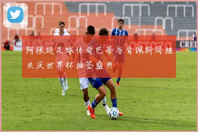 阿根廷足球传奇巴蒂与肯佩斯同框共庆世界杯抽签盛典