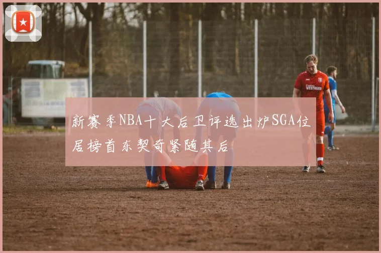 新赛季NBA十大后卫评选出炉SGA位居榜首东契奇紧随其后