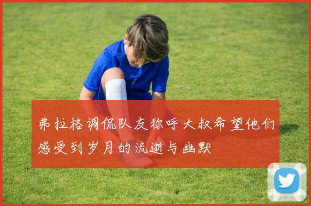弗拉格调侃队友称呼大叔希望他们感受到岁月的流逝与幽默