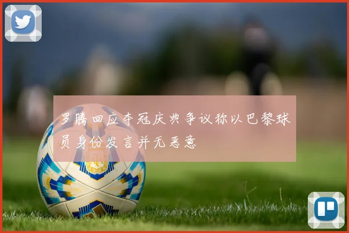 罗腾回应夺冠庆典争议称以巴黎球员身份发言并无恶意