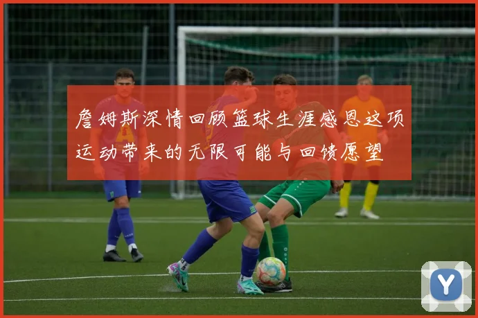 詹姆斯深情回顾篮球生涯感恩这项运动带来的无限可能与回馈愿望