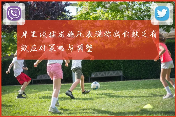 库里谈猛龙施压表现称我们缺乏有效应对策略与调整