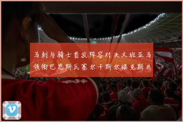 马刺与骑士首发阵容对决文班亚马领衔巴恩斯瓦塞尔卡斯尔福克斯共襄盛举