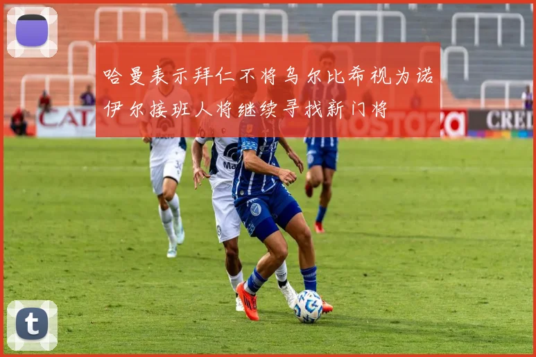 哈曼表示拜仁不将乌尔比希视为诺伊尔接班人将继续寻找新门将