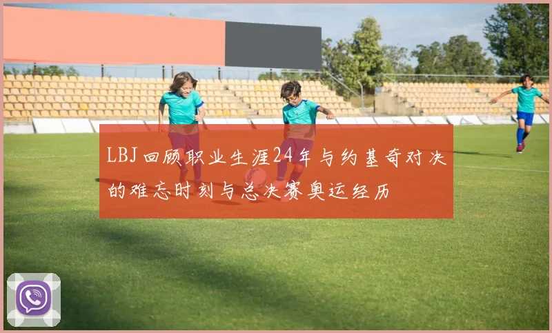 LBJ回顾职业生涯24年与约基奇对决的难忘时刻与总决赛奥运经历