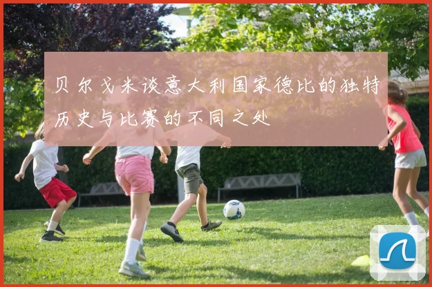 贝尔戈米谈意大利国家德比的独特历史与比赛的不同之处