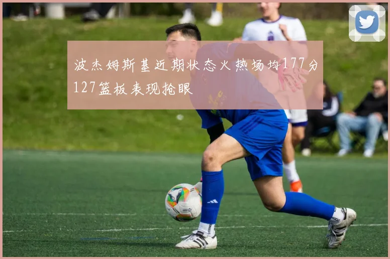波杰姆斯基近期状态火热场均177分127篮板表现抢眼
