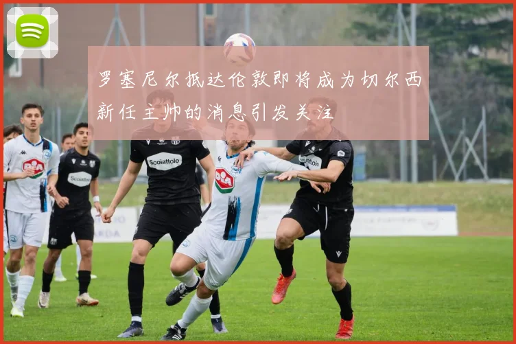 罗塞尼尔抵达伦敦即将成为切尔西新任主帅的消息引发关注